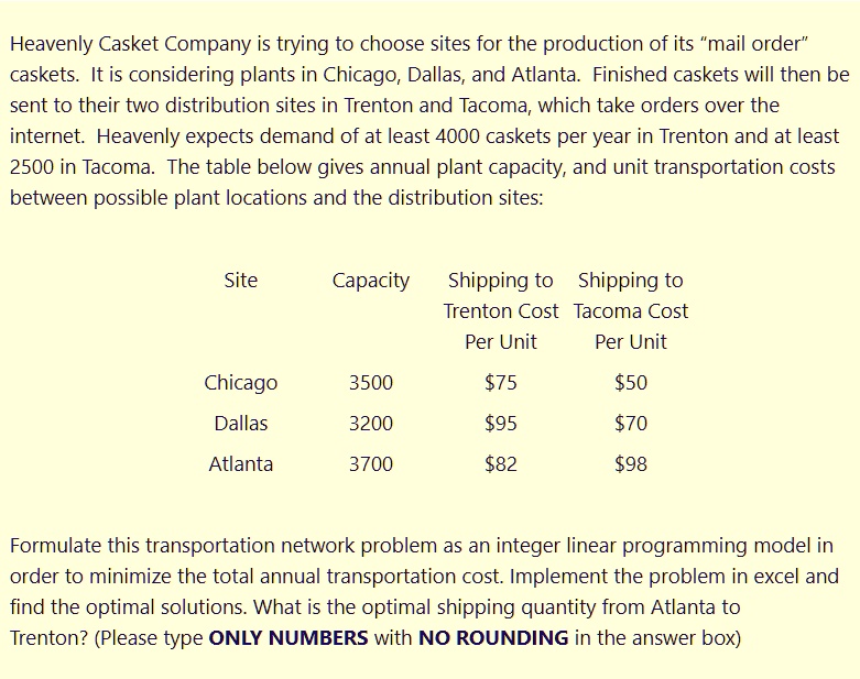 Heavenly Casket Company is trying to choose sites for the production of its "mail order"
caskets. It is considering plants in Chicago, Dallas, and Atlanta. Finished caskets will then be
sent to their two distribution sites in Trenton and Tacoma, which take orders over the
internet. Heavenly expects demand of at least 4000 caskets per year in Trenton and at least
2500 in Tacoma. The table below gives annual plant capacity, and unit transportation costs
between possible plant locations and the distribution sites:

Site Capacity Shipping to Trenton Cost Per Unit Shipping to Tacoma Cost Per Unit
Chicago 3500 7550
Dallas 3200 9570
Atlanta 3700 8298

Formulate this transportation network problem as an integer linear programming model in
order to minimize the total annual transportation cost. Implement the problem in excel and
find the optimal solutions. What is the optimal shipping quantity from Atlanta to
Trenton? (Please type ONLY NUMBERS with NO ROUNDING in the answer box)