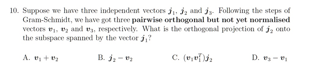 10. Suppose we have three independent vectors j1, j2 and j3. Following the steps of
Gram-Schmidt, we have got three pairwise orthogonal but not yet normalised
vectors v1, v2 and v3, respectively. What is the orthogonal projection of j2 onto
the subspace spanned by the vector j1?
A. v1 + v2
B. j2 - v2
C. (v1v1^T)j2
D. v3 - v1