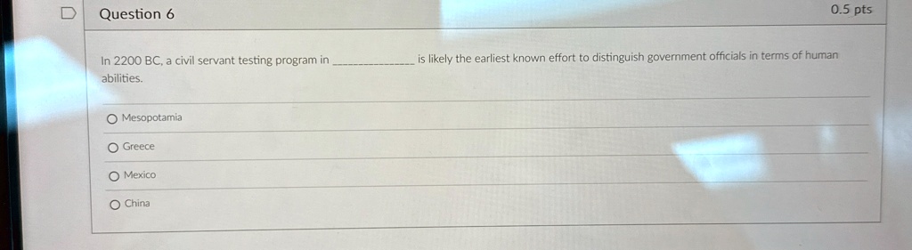 Question 6
In 2200 BC, a civil servant testing program in  is likely the earliest known effort to distinguish government officials in terms of human abilities.
O Mesopotamia
O Greece
O Mexico
O China
0.5 pts