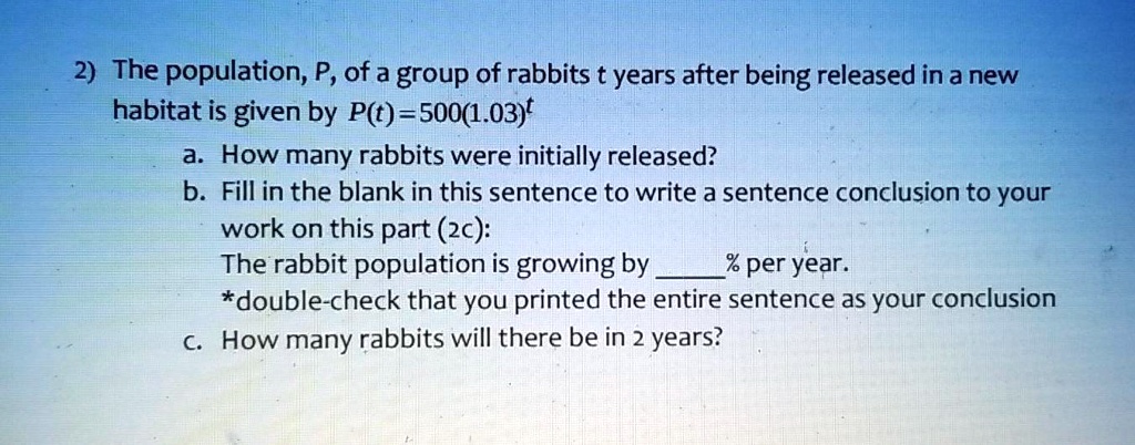 2) The population, P, of a group of rabbits t years after being released in a new habitat is given by P(t) = 500(1.03)^t
a. How many rabbits were initially released?
b. Fill in the blank in this sentence to write a sentence conclusion to your work on this part (2c):
The rabbit population is growing by % per year.
*double-check that you printed the entire sentence as your conclusion
c. How many rabbits will there be in 2 years?