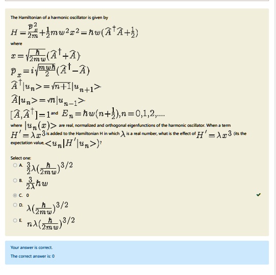 The Hamiltonian of a harmonic oscillator is given by
H = (p^2)/(2m) + (1)/(2)mω^2 x^2 = ħω(A^+A + (1)/(2))
where
x = √((ħ)/(2mω))(A^+ + A)
p = i√((mħω)/(2))(A^+ - A)
A^+|un⟩ = √(n+1)|un+1⟩
A|un⟩ = √(n)|un-1⟩
[A, A^+] = 1 and En = ħω(n + (1)/(2)), n = 0, 1, 2,...
where |un(x)⟩ are real, normalized and orthogonal eigenfunctions of the harmonic oscillator. When a term
H' = λ x^3 is added to the Hamiltonian H in which λ is a real number, what is the effect of H' (its the
expectation value, <un|H'|un>)?
Select one:
A. (3)/(2)λ((ħ)/(2mω))^3/2
B. (3)/(2)λħω
C. 0
D. λ((ħ)/(2mω))^3/2
E. nλ((ħ)/(2mω))^3/2
Your answer is correct.
The correct answer is: 0
