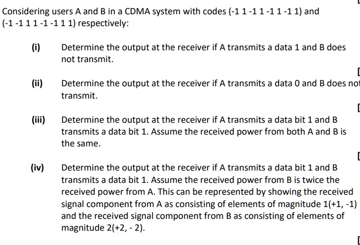 Considering users A and B in a CDMA system with codes (-1 1 -1 1 -1 1 -1 1) and (-1 -1 1 1 -1 -1 1 1) respectively:
(i) Determine the output at the receiver if A transmits a data 1 and B does not transmit.
(ii) Determine the output at the receiver if A transmits a data 0 and B does not transmit.
(iii) Determine the output at the receiver if A transmits a data bit 1 and B transmits a data bit 1. Assume the received power from both A and B is the same.
(iv) Determine the output at the receiver if A transmits a data bit 1 and B transmits a data bit 1. Assume the received power from B is twice the received power from A. This can be represented by showing the received signal component from A as consisting of elements of magnitude 1(+1, -1) and the received signal component from B as consisting of elements of magnitude 2(+2, -2).