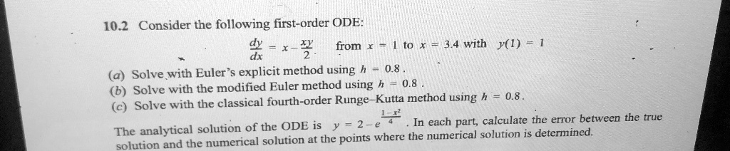 10.2 Consider the following first-order ODE:
(dy)/(dx) = x - (xy)/(2). from x = 1 to x = 3.4 with y(1) = 1
(a) Solve with Euler's explicit method using h = 0.8.
(b) Solve with the modified Euler method using h = 0.8.
(c) Solve with the classical fourth-order Runge-Kutta method using h = 0.8.
The analytical solution of the ODE is y = 2 - e^(1-x^2)/(4). In each part, calculate the error between the true solution and the numerical solution at the points where the numerical solution is determined.