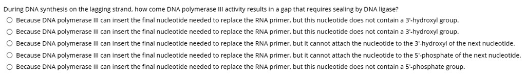 During DNA synthesis on the lagging strand, how come DNA polymerase III activity results in a gap that requires sealing by DNA ligase?
Because DNA polymerase III can insert the final nucleotide needed to replace the RNA primer, but this nucleotide does not contain a 3'-hydroxyl group.
Because DNA polymerase III can insert the final nucleotide needed to replace the RNA primer, but this nucleotide does not contain a 3'-hydroxyl group.
Because DNA polymerase III can insert the final nucleotide needed to replace the RNA primer, but it cannot attach the nucleotide to the 3'-hydroxyl of the next nucleotide.
Because DNA polymerase III can insert the final nucleotide needed to replace the RNA primer, but it cannot attach the nucleotide to the 5'-phosphate of the next nucleotide.
Because DNA polymerase III can insert the final nucleotide needed to replace the RNA primer, but this nucleotide does not contain a 5'-phosphate group.