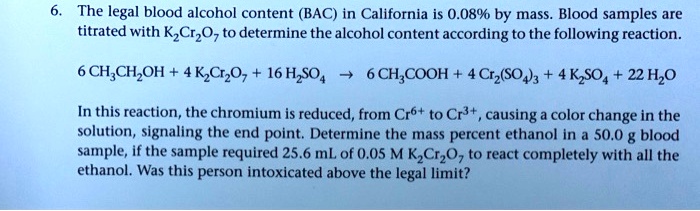 6. The legal blood alcohol content (BAC) in California is 0.08% by mass. Blood samples are titrated with K2Cr2O7 to determine the alcohol content according to the following reaction.

6 CH3CH2OH + 4 K2Cr2O7 + 16 H2SO4 ? 6 CH3COOH + 4 Cr2(SO4)3 + 4 K2SO4 + 22 H2O

In this reaction, the chromium is reduced, from Cr6+ to Cr3+, causing a color change in the solution, signaling the end point. Determine the mass percent ethanol in a 50.0 g blood sample, if the sample required 25.6 mL of 0.05 M K2Cr2O7 to react completely with all the ethanol. Was this person intoxicated above the legal limit?