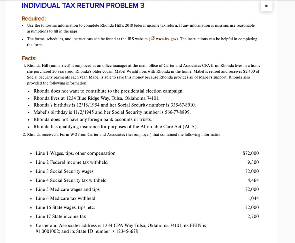 INDIVIDUAL TAX RETURN PROBLEM 3
Required:
• Use the following information to complete Rhonda Hill's 2018 federal income tax return. If any information is missing, use reasonable
assumptions to fill in the gaps.
• The forms, schedules, and instructions can be found at the IRS website ( www.irs.gov). The instructions can be helpful in completing
the forms.
Facts:
1. Rhonda Hill (unmarried) is employed as an office manager at the main office of Carter and Associates CPA firm. Rhonda lives in a home
she purchased 20 years ago. Rhonda's older cousin Mabel Wright lives with Rhonda in the home. Mabel is retired and receives 2,400 of
Social Security payments each year. Mabel is able to save this money because Rhonda provides all of Mabel's support. Rhonda also
provided the following information:
• Rhonda does not want to contribute to the presidential election campaign.
• Rhonda lives at 1234 Blue Ridge Way, Tulsa, Oklahoma 74101.
• Rhonda's birthday is 12/18/1954 and her Social Security number is 335-67-8910.
• Mabel's birthday is 11/2/1945 and her Social Security number is 566-77-8899.
• Rhonda does not have any foreign bank accounts or trusts.
• Rhonda has qualifying insurance for purposes of the Affordable Care Act (ACA).
2. Rhonda received a Form W-2 from Carter and Associates (her employer) that contained the following information:
• Line 1 Wages, tips, other compensation
• Line 2 Federal income tax withheld
• Line 3 Social Security wages
• Line 4 Social Security tax withheld
• Line 5 Medicare wages and tips
• Line 6 Medicare tax withheld
• Line 16 State wages, tips, etc.
• Line 17 State income tax
• Carter and Associates address is 1234 CPA Way Tulsa, Oklahoma 74101; its FEIN is
91-0001002; and its State ID number is 12345667872,000
9,300
72,000
4,464
72,000
1,044
72,000
2,700