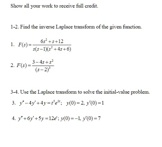Show all your work to receive full credit.
1-2. Find the inverse Laplace transform of the given function.
1. F(s) = (6s^2 + s + 12)/(s(s-1)(s^2 + 4s + 6))
2. F(s) = (3 - 4s + s^2)/((s-2)^3)
3-4. Use the Laplace transform to solve the initial-value problem.
3. y” - 4y' + 4y = te^2t; y(0) = 2, y'(0) = 1
4. y” + 6y' + 5y = 12e^t; y(0) = -1, y'(0) = 7