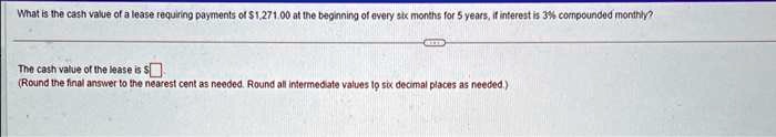 What is the cash value of a lease requiring payments of 1,271.00 at the beginning of every six months for 5 years, if interest is 3% compounded monthly?
The cash value of the lease is
(Round the final answer to the nearest cent as needed. Round all intermediate values to six decimal places as needed.)