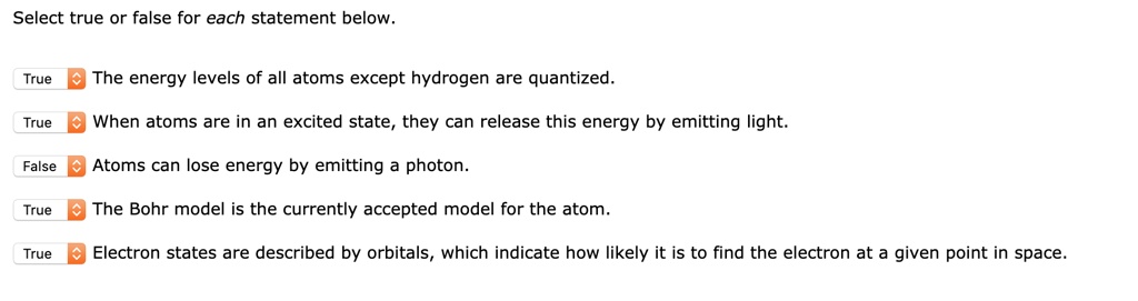 Select true or false for each statement below.
The energy levels of all atoms except hydrogen are quantized.
When atoms are in an excited state, they can release this energy by emitting light.
Atoms can lose energy by emitting a photon.
The Bohr model is the currently accepted model for the atom.
Electron states are described by orbitals, which indicate how likely it is to find the electron at a given point in space.