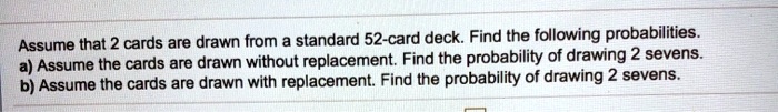 Assume that 2 cards are drawn from a standard 52-card deck. Find the following probabilities.
a) Assume the cards are drawn without replacement. Find the probability of drawing 2 sevens.
b) Assume the cards are drawn with replacement. Find the probability of drawing 2 sevens.