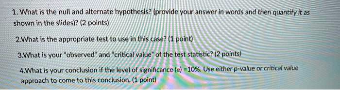 1. What is the null and alternate hypothesis? (provide your answer in words and then quantify it as shown in the slides)? (2 points)
2.What is the appropriate test to use in this case? (1 point)
3.What is your "observed" and "critical value" of the test statistic? (2 points)
4.What is your conclusion if the level of significance (?) =10%. Use either p-value or critical value approach to come to this conclusion. (1 point)