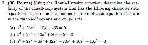 7. (30 Points) Using the Routh-Hurwitz criterion, determine the stability of the closed-loop system that has the following characteristics equations. Determine the number of roots of each equation that are in the right-half s-plane and on j? axis.
(a) s³ + 25s² + 10s + 450 = 0
(b) s? + 2s³ + 10s² + 20s + 5 = 0
(c) s? + 2s? + 8s? + 12s? + 20s? + 16s³ + 16s² = 0