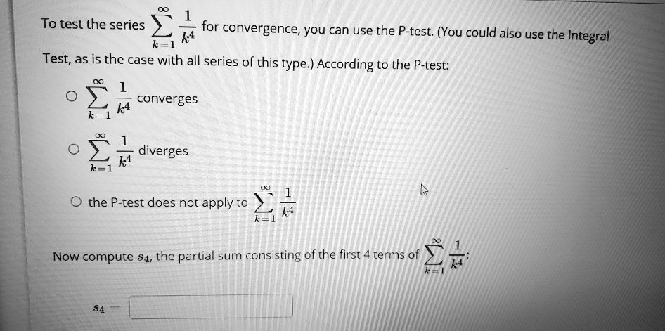 To test the series ?k=1^? 1/k^4 for convergence, you can use the P-test. (You could also use the Integral Test, as is the case with all series of this type.) According to the P-test:
? ?k=1^? 1/k^4 converges
? ?k=1^? 1/k^4 diverges
? the P-test does not apply to ?k=1^? 1/k^4
Now compute s4, the partial sum consisting of the first 4 terms of ?k=1^? 1/k^4:
s4 =