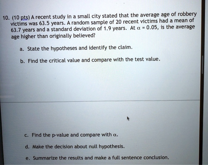10. (10 pts) A recent study in a small city stated that the average age of robbery victims was 63.5 years. A random sample of 20 recent victims had a mean of 63.7 years and a standard deviation of 1.9 years. At ? = 0.05, is the average age higher than originally believed?
a. State the hypotheses and identify the claim.
b. Find the critical value and compare with the test value.
c. Find the p-value and compare with ?.
d. Make the decision about null hypothesis.
e. Summarize the results and make a full sentence conclusion.