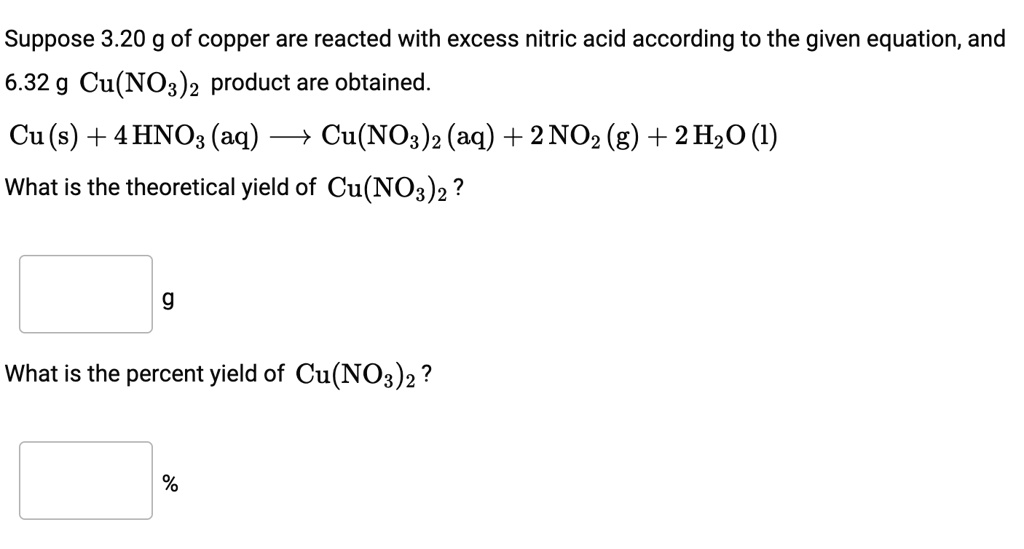 Suppose 3.20 g of copper are reacted with excess nitric acid according to the given equation, and 6.32 g Cu(NO3)2 product are obtained. Cu(s) + 4 HNO3(aq) ? Cu(NO3)2(aq) + 2 NO2(g) + 2 H2O(l) What is the theoretical yield of Cu(NO3)2? g What is the percent yield of Cu(NO3)2? %