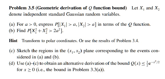 Problem 3.5 (Geometric derivation of Q function bound) Let X1 and X2 denote independent standard Gaussian random variables.
(a) For a > 0, express P[|X1| > a, |X2| > a] in terms of the Q function.
(b) Find P[X1^2 + X2^2 > 2a^2].
Hint Transform to polar coordinates. Or use the results of Problem 3.4.
(c) Sketch the regions in the (x1, x2) plane corresponding to the events considered in (a) and (b).
(d) Use (a)-(c) to obtain an alternative derivation of the bound Q(x) ≤(1)/(2)e^-x^2/2 for x ≥ 0 (i.e., the bound in Problem 3.3(a)).
