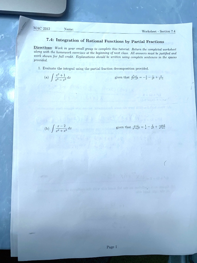 MAC 2312
Name:
Worksheet - Section 7.4
7.4: Integration of Rational Functions by Partial Fractions
Directions: Work in your small group to complete this tutorial. Return the completed worksheet
along with the homework exercises at the beginning of next class. All answers must be justified and
work shown for full credit. Explanations should be written using complete sentences in the spaces
provided.
1. Evaluate the integral using the partial fraction decomposition provided.
(a) ? (x² + 1) / (x³ - x²) dx given that (x² + 1) / (x³ - x²) = -1/x - 1/x² + 2/(x - 1)
(b) ? (x - 2) / (x? + x²) dx given that (x - 2) / (x? + x²) = 1/x - 2/x² + (-x + 2)/(x² + 1)