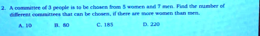 2. A committee of 3 people is to be chosen from 5 women and 7 men. Find the number of different committees that can be chosen, if there are more women than men.
A. 10
B. 80
C. 185
D. 220