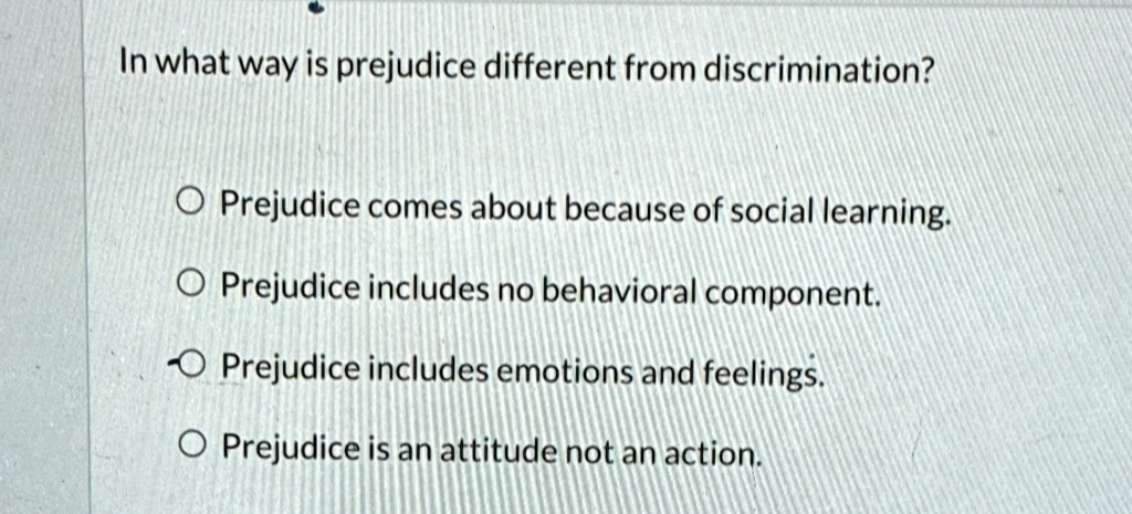 In what way is prejudice different from discrimination?
Prejudice comes about because of social learning.
Prejudice includes no behavioral component.
Prejudice includes emotions and feelings.
Prejudice is an attitude not an action.