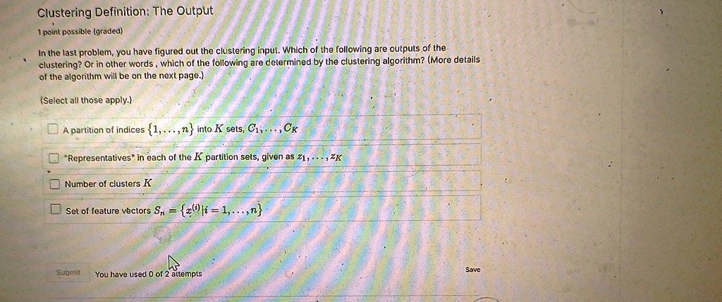 Clustering Definition: The Output
1 point possible (graded)
In the last problem, you have figured out the clustering input. Which of the following are outputs of the
clustering? Or in other words, which of the following are determined by the clustering algorithm? (More details
of the algorithm will be on the next page.)
(Select all those apply.)
A partition of indices {1,..., n} into K sets, C1,..., CK
"Representatives" in each of the K partition sets, given as z1,..., zK
Number of clusters K
Set of feature vectors Sn = {x^(i) | i = 1,..., n}