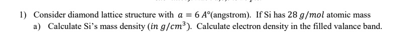 1) Consider diamond lattice structure with a = 6 Å (angstrom). If Si has 28 g/mol atomic mass
a) Calculate Si's mass density (in g/cm³). Calculate electron density in the filled valence band.