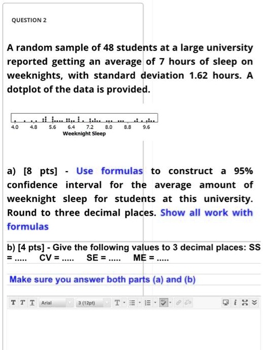 A random sample of 48 students at a large university reported getting an average of 7 hours of sleep on weeknights, with standard deviation 1.62 hours. A dotplot of the data is provided.

a) [8 pts] - Use formulas to construct a 95% confidence interval for the average amount of weeknight sleep for students at this university. Round to three decimal places. Show all work with formulas

b) [4 pts] - Give the following values to 3 decimal places: SS = ..... CV = ..... SE = ..... ME = .....

Make sure you answer both parts (a) and (b)