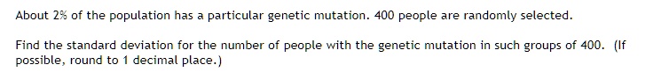 About 2% of the population has a particular genetic mutation. 400 people are randomly selected. Find the standard deviation for the number of people with the genetic mutation in such groups of 400. (If possible, round to 1 decimal place.)
