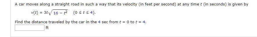 A car moves along a straight road in such a way that its velocity (in feet per second) at any time t (in seconds) is given by
v(t) = 3tsqrt16 - t^2 (0 le t le 4).
Find the distance traveled by the car in the 4 sec from t = 0 to t = 4.
ft