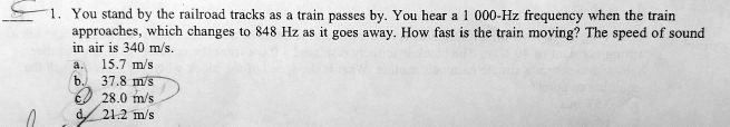 1. You stand by the railroad tracks as a train passes by. You hear a 1 000-Hz frequency when the train
approaches, which changes to 848 Hz as it goes away. How fast is the train moving? The speed of sound
in air is 340 m/s.
a. 15.7 m/s
b. 37.8 m/s
c. 28.0 m/s
d. 21.2 m/s