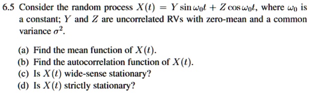 6.5 Consider the random process X(t) = Y sinω0 t + Z cosω0 t, where ω0 is
a constant; Y and Z are uncorrelated RVs with zero-mean and a common
variance σ^2.
(a) Find the mean function of X(t).
(b) Find the autocorrelation function of X(t).
(c) Is X(t) wide-sense stationary?
(d) Is X(t) strictly stationary?