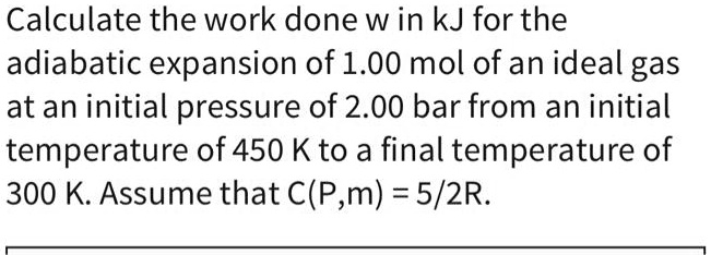 Calculate the work done w in kJ for the adiabatic expansion of 1.00 mol of an ideal gas at an initial pressure of 2.00 bar from an initial temperature of 450 K to a final temperature of 300 K. Assume that C(P,m) = 5/2R.