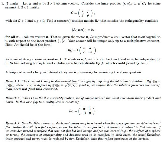 1. (7 marks) Let x and y be 2 × 1 column vectors. Consider the inner product ?x, y?G ? x^T Gy for some symmetric 2 × 2 matrix
G = ? e f ?
    ? f g ?,
with det G > 0 and e, g > 0. Find a (nonzero) rotation matrix RG that satisfies the orthogonality condition
?RG u, u?G = 0,
for all 2 × 1 column vectors u. That is, given the vector u, RG u produces a 2 × 1 vector that is orthogonal to u with respect to the inner product ?·, ·?G. Your answer will be unique only up to a multiplicative constant.
Hint: RG should be of the form
RG = k ? a b ?
          ? c -a ?,
for some arbitrary (nonzero) constant k. The entries a, b, and c are to be found, and must be independent of u. When solving for a, b, and c, take care to not divide by f, which could possibly be 0.

A couple of remarks for your interest - they are not necessary for answering the above question:

Remark 1: The constant k may be determined (up to a sign) by imposing the additional condition ||RG x||G = ||x||G, where || · ||G is defined by ||x||G ? ??x, x?G (that is, we impose that the rotation preserves the norm).
You need not find this constant.

Remark 2: When G is the 2 × 2 identity matrix, we of course recover the usual Euclidean inner product and norm. In this case (up to a multiplicative constant),
RG = ? 0 1 ?
      ? -1 0 ?.

Remark 3: Non-Euclidean inner products and norms may be relevant when the space you are considering is not flat. Notice that ?² is a flat surface, so the Euclidean inner product and norm are natural in that setting. If we consider instead a surface that was not flat but had bumps and/or was curved (e.g., the surface of a sphere or torus), the concepts of orthogonality and distance need to be modified; in such cases, the usual Euclidean inner product and norm must be replaced by non-Euclidean ones that reflect properties of the surface.