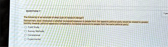 QUESTION 7
The following is an example of what type of research design?
Researchers were interested in whether increased exposure to people from the opposite political party would be related to greater
hostility towards political opposition compared to increased exposure to people from the same political party
Field Study
Survey Methods
Correlational
Experimental