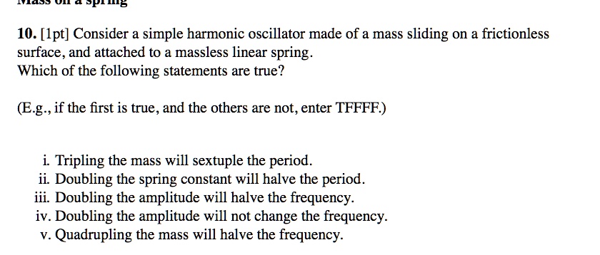 10. [1pt] Consider a simple harmonic oscillator made of a mass sliding on a frictionless surface, and attached to a massless linear spring. Which of the following statements are true?

(E.g., if the first is true, and the others are not, enter TFFFF.)

i. Tripling the mass will sextuple the period.
ii. Doubling the spring constant will halve the period.
iii. Doubling the amplitude will halve the frequency.
iv. Doubling the amplitude will not change the frequency.
v. Quadrupling the mass will halve the frequency.