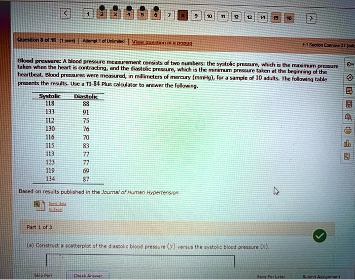 Blood pressure: A blood pressure measurement consists of two numbers: the systolic pressure, which is the maximum pressure taken when the heart is contracting, and the diastolic pressure, which is the minimum pressure taken at the beginning of the heartbeat. Blood pressures were measured, in millimeters of mercury (mmHg), for a sample of 10 adults. The following table presents the results. Use a TI-84 Plus calculator to answer the following.

Systolic Diastolic
118 88
133 91
112 75
130 76
116 70
115 83
113 77
123 77
119 69
134 87

Based on results published in the Journal of Human Hypertension

Part 1 of 3
(a) Construct a scatterplot of the diastolic blood pressure (y) versus the systolic blood pressure (x).