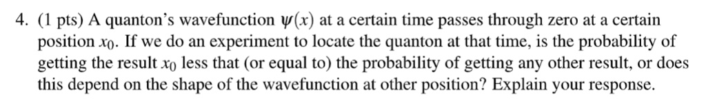 4. (1 pts) A quanton's wavefunction ψ(x) at a certain time passes through zero at a certain position x0. If we do an experiment to locate the quanton at that time, is the probability of getting the result x0 less that (or equal to) the probability of getting any other result, or does this depend on the shape of the wavefunction at other position? Explain your response.