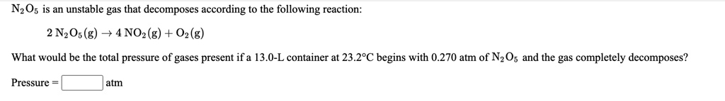 N2O5 is an unstable gas that decomposes according to the following reaction:
2 N2O5(g) ? 4 NO2(g) + O2(g)
What would be the total pressure of gases present if a 13.0-L container at 23.2°C begins with 0.270 atm of N2O5 and the gas completely decomposes?
Pressure = atm