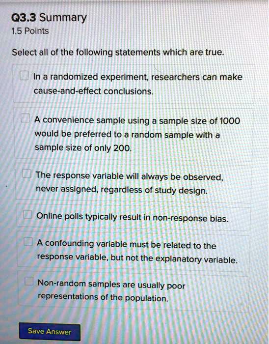 Select all of the following statements which are true.
In a randomized experiment, researchers can make cause-and-effect conclusions.
A convenience sample using a sample size of 1000 would be preferred to a random sample with a sample size of only 200.
The response variable will always be observed, never assigned, regardless of study design.
Online polls typically result in non-response bias.
A confounding variable must be related to the response variable, but not the explanatory variable.
Non-random samples are usually poor representations of the population.