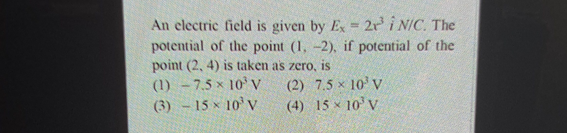 An clectric field is given by Ex=2 x^3 i N/C. The potential of the point (1,-2), if potential of the point (2,4) is taken as zero, is
(1) -7.5 × 10^3 V
(2) 7,5 × 10^* V
(3) -15 × 10^3 V
(4) 15 × 10^3 V