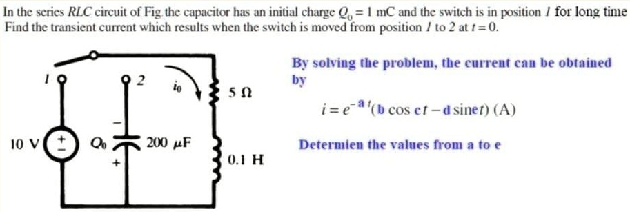 In the series RLC circuit of Fig. the capacitor has an initial charge Q0 = 1 mC and the switch is in position 1 for long time
Find the transient current which results when the switch is moved from position 1 to 2 at t = 0.
By solving the problem, the current can be obtained
by
i = e^-at(b cos ct - d sin et) (A)
Determine the values from a to e