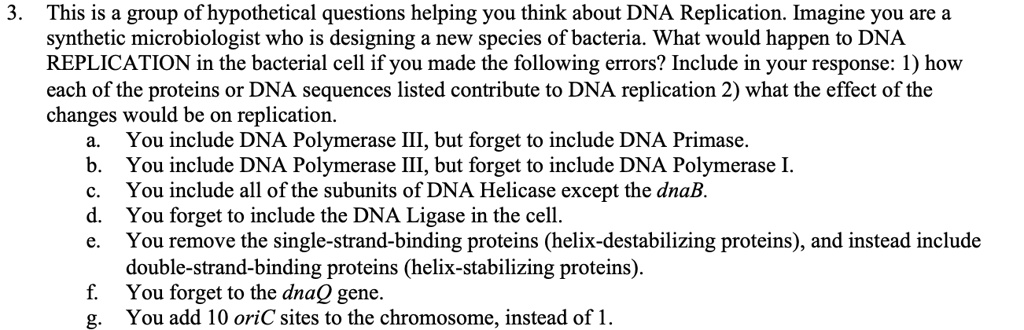 3. This is a group of hypothetical questions helping you think about DNA Replication. Imagine you are a
synthetic microbiologist who is designing a new species of bacteria. What would happen to DNA
REPLICATION in the bacterial cell if you made the following errors? Include in your response: 1) how
each of the proteins or DNA sequences listed contribute to DNA replication 2) what the effect of the
changes would be on replication.
a. You include DNA Polymerase III, but forget to include DNA Primase.
b. You include DNA Polymerase III, but forget to include DNA Polymerase I.
c. You include all of the subunits of DNA Helicase except the dnaB.
d. You forget to include the DNA Ligase in the cell.
e. You remove the single-strand-binding proteins (helix-destabilizing proteins), and instead include
double-strand-binding proteins (helix-stabilizing proteins).
f. You forget to the dnaQ gene.
g. You add 10 oriC sites to the chromosome, instead of 1.