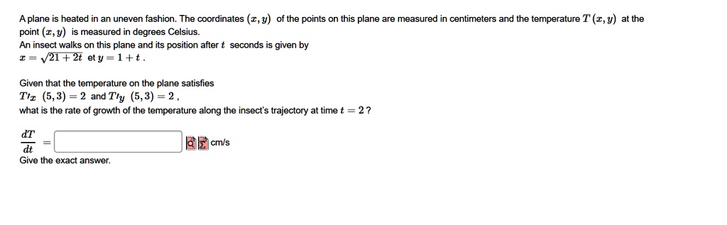 A plane is heated in an uneven fashion. The coordinates (x, y) of the points on this plane are measured in centimeters and the temperature T (x, y) at the point (x, y) is measured in degrees Celsius.
An insect walks on this plane and its position after t seconds is given by
x = ???????????
? 21 + 2t et y = 1 + t .

Given that the temperature on the plane satisfies
T'x (5, 3) = 2 and T'y (5, 3) = 2 ,
what is the rate of growth of the temperature along the insect's trajectory at time t = 2 ?

dT / dt = cm/s
Give the exact answer.