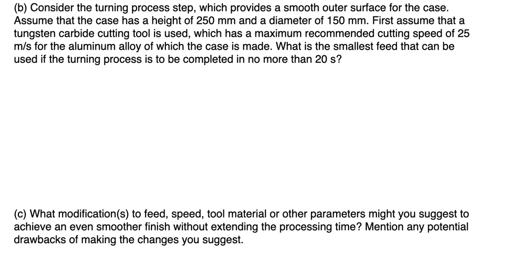 (b) Consider the turning process step, which provides a smooth outer surface for the case.
Assume that the case has a height of 250 mm and a diameter of 150 mm. First assume that a
tungsten carbide cutting tool is used, which has a maximum recommended cutting speed of 25
m/s for the aluminum alloy of which the case is made. What is the smallest feed that can be
used if the turning process is to be completed in no more than 20 s?
(c) What modification(s) to feed, speed, tool material or other parameters might you suggest to
achieve an even smoother finish without extending the processing time? Mention any potential
drawbacks of making the changes you suggest.