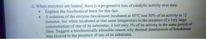 2. When enzymes are heated, there is a progressive loss of catalytic activity over time.
• Explain the biochemical basis for this fact.
• A solution of the enzyme hexokinase incubated at 45°C lost 50% of its activity in 12 minutes, but when incubated at that same temperature in the presence of a very large concentration of one of its substrates, it lost only 3% of its activity in the same period of time. Suggest a biochemically plausible reason why thermal denaturation of hexokinase was slowed in the presence of one of its substrates.