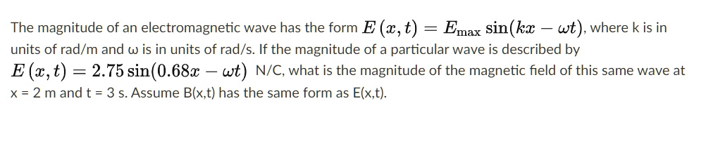 The magnitude of an electromagnetic wave has the form E (x, t) = Emax sin(kx – ?t), where k is in units of rad/m and ? is in units of rad/s. If the magnitude of a particular wave is described by E (x, t) = 2.75 sin(0.68x – ?t) N/C, what is the magnitude of the magnetic field of this same wave at x = 2 m and t = 3 s. Assume B(x,t) has the same form as E(x,t).