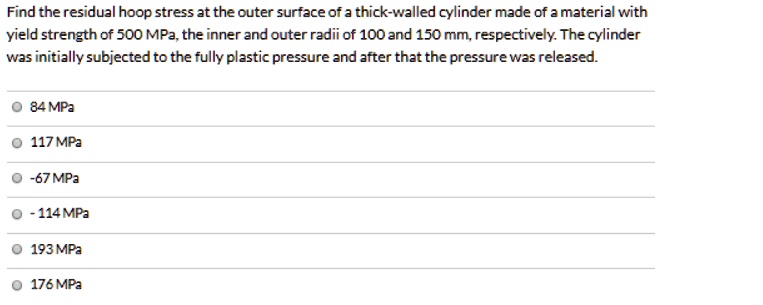 Find the residual hoop stress at the outer surface of a thick-walled cylinder made of a material with yield strength of 500 MPa, the inner and outer radii of 100 and 150 mm, respectively. The cylinder was initially subjected to the fully plastic pressure and after that the pressure was released.

84 MPa
117 MPa
-67 MPa
- 114 MPa
193 MPa
176 MPa