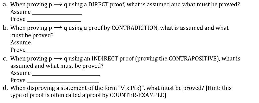 a. When proving p ? q using a DIRECT proof, what is assumed and what must be proved?
Assume 
Prove 
b. When proving p ? q using a proof by CONTRADICTION, what is assumed and what
must be proved?
Assume 
Prove 
c. When proving p ? q using an INDIRECT proof (proving the CONTRAPOSITIVE), what is
assumed and what must be proved?
Assume 
Prove 
d. When disproving a statement of the form "? x P(x)", what must be proved? [Hint: this
type of proof is often called a proof by COUNTER-EXAMPLE]