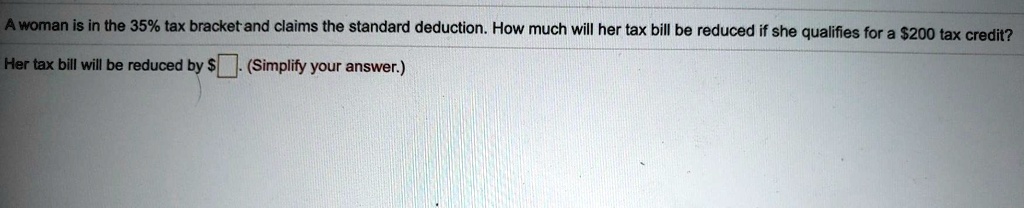A woman is in the 35% tax bracket and claims the standard deduction. How much will her tax bill be reduced if she qualifies for a 200 tax credit?
Her tax bill will be reduced by  . (Simplify your answer.)