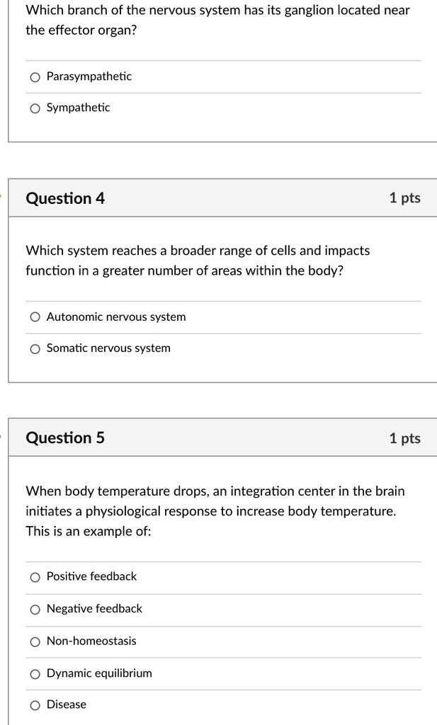 Which branch of the nervous system has its ganglion located near the effector organ?
Parasympathetic
Sympathetic

Which system reaches a broader range of cells and impacts function in a greater number of areas within the body?
Autonomic nervous system
Somatic nervous system

When body temperature drops, an integration center in the brain initiates a physiological response to increase body temperature. This is an example of:
Positive feedback
Negative feedback
Non-homeostasis
Dynamic equilibrium
Disease