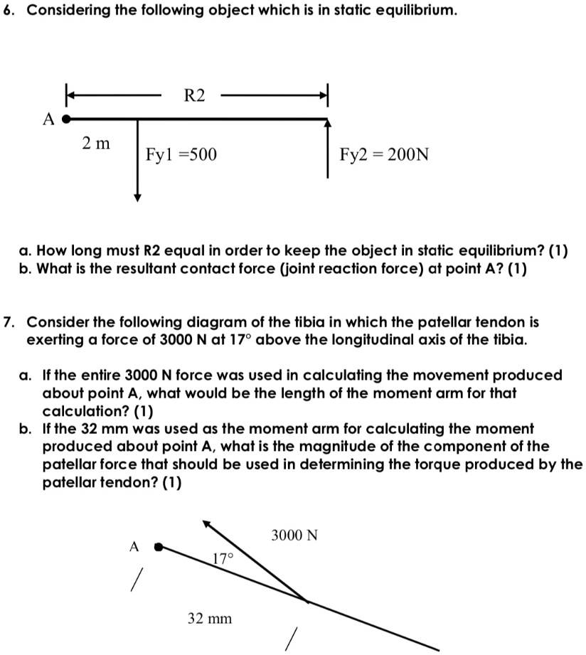 6. Considering the following object which is in static equilibrium.

R2
A
2 m
Fy1 = 500
Fy2 = 200N

a. How long must R2 equal in order to keep the object in static equilibrium? (1)
b. What is the resultant contact force (joint reaction force) at point A? (1)

7. Consider the following diagram of the tibia in which the patellar tendon is exerting a force of 3000 N at 17° above the longitudinal axis of the tibia.

a. If the entire 3000 N force was used in calculating the movement produced about point A, what would be the length of the moment arm for that calculation? (1)
b. If the 32 mm was used as the moment arm for calculating the moment produced about point A, what is the magnitude of the component of the patellar force that should be used in determining the torque produced by the patellar tendon? (1)

3000 N
A
17°
32 mm
